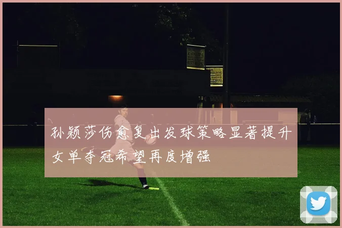 孙颖莎伤愈复出发球策略显著提升女单夺冠希望再度增强