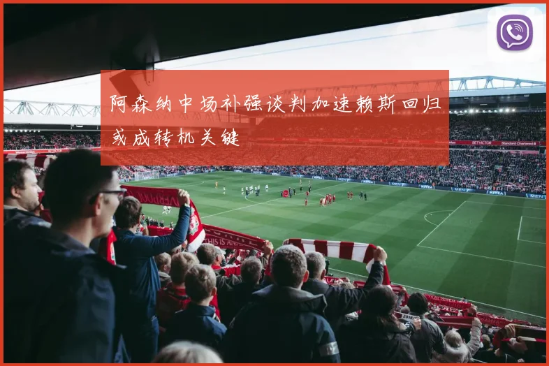 阿森纳中场补强谈判加速赖斯回归或成转机关键