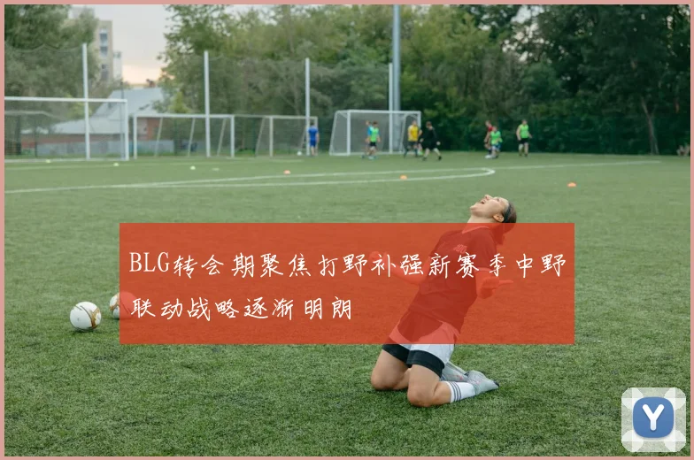 BLG转会期聚焦打野补强新赛季中野联动战略逐渐明朗