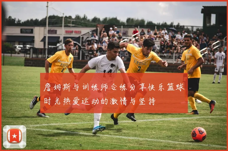 詹姆斯与训练师合练分享快乐篮球时光热爱运动的激情与坚持
