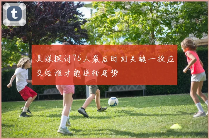 美媒探讨76人最后时刻关键一投应交给谁才能逆转局势