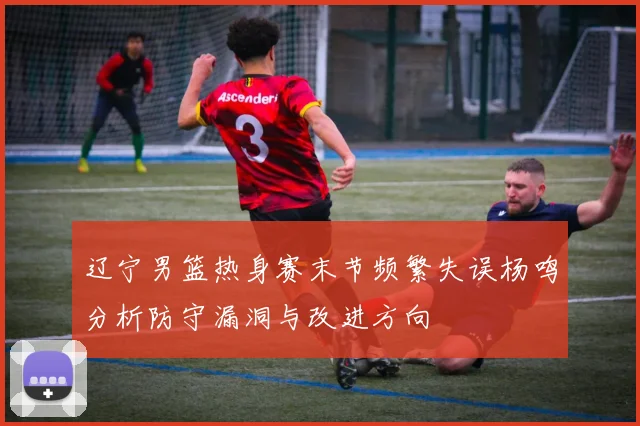 辽宁男篮热身赛末节频繁失误杨鸣分析防守漏洞与改进方向