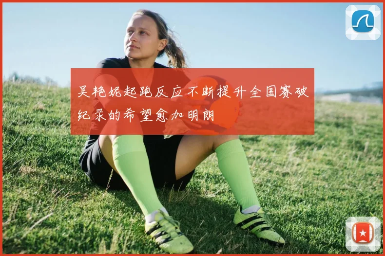 吴艳妮起跑反应不断提升全国赛破纪录的希望愈加明朗
